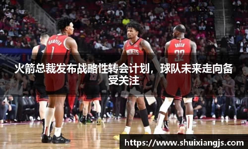 火箭总裁发布战略性转会计划，球队未来走向备受关注