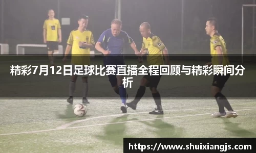 精彩7月12日足球比赛直播全程回顾与精彩瞬间分析