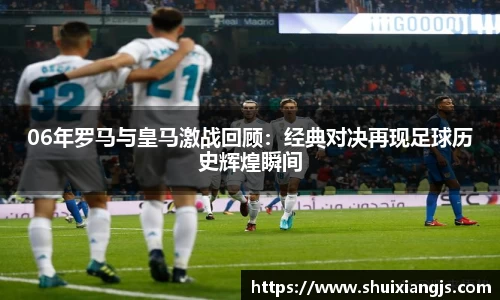 06年罗马与皇马激战回顾：经典对决再现足球历史辉煌瞬间