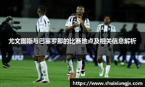 尤文图斯与巴塞罗那的比赛地点及相关信息解析