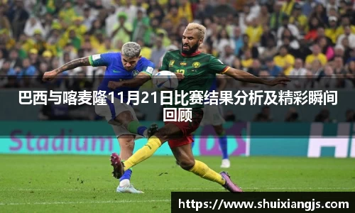 巴西与喀麦隆11月21日比赛结果分析及精彩瞬间回顾